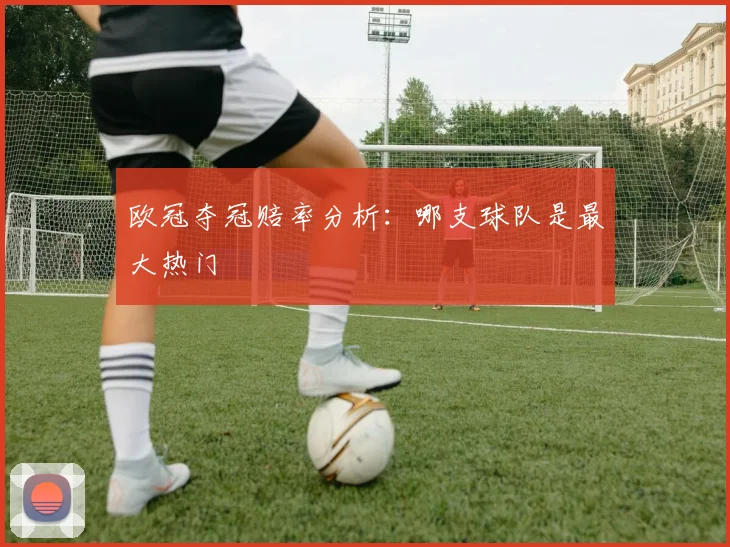 欧冠夺冠赔率分析:哪支球队是最大热门