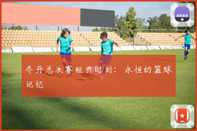 乔丹总决赛经典时刻：永恒的篮球记忆