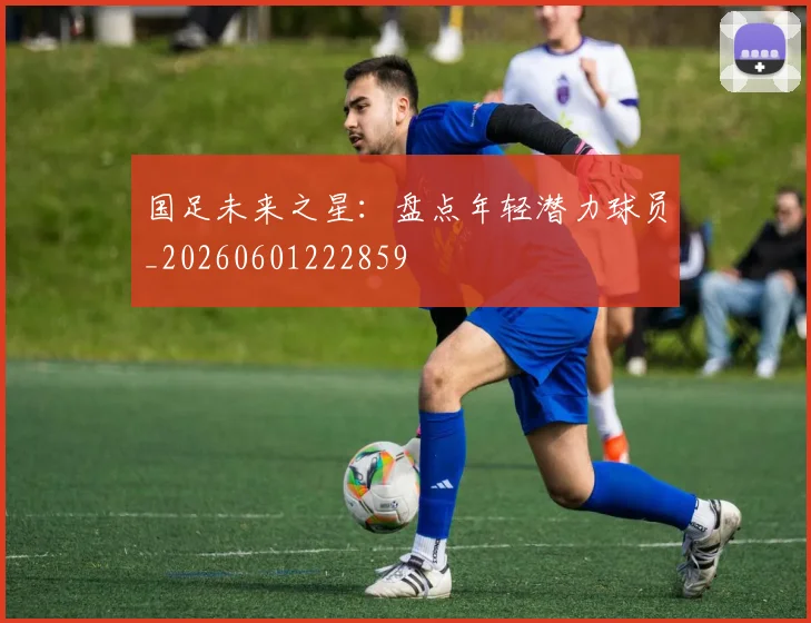 国足未来之星：盘点年轻潜力球员_20260601222859