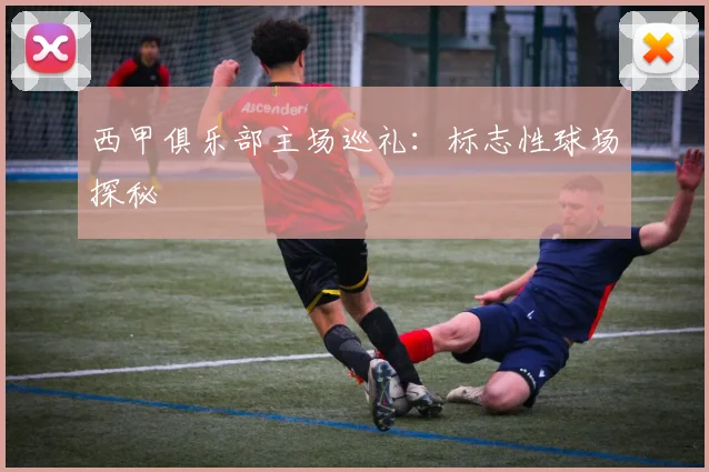西甲俱乐部主场巡礼：标志性球场探秘