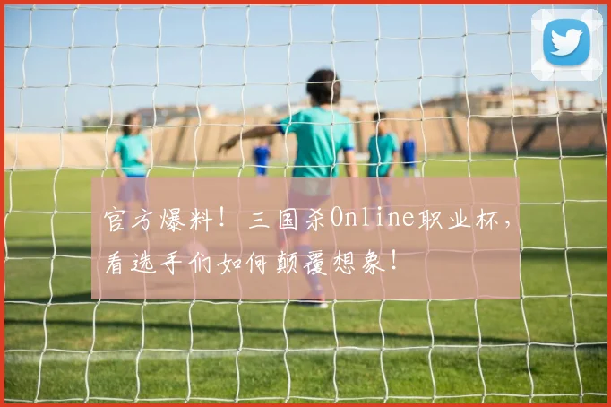官方爆料！三国杀Online职业杯，看选手们如何颠覆想象！