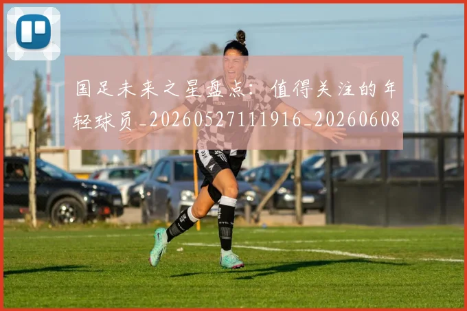 国足未来之星盘点:值得关注的年轻球员_20260527111916_20260608142950
