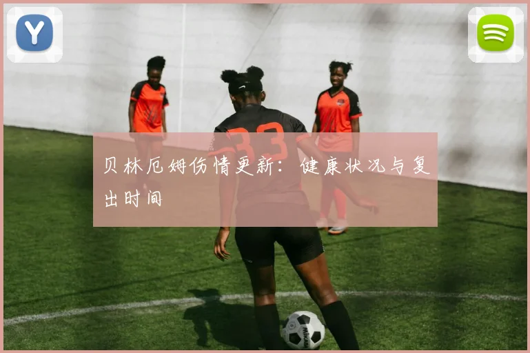 贝林厄姆伤情更新：健康状况与复出时间