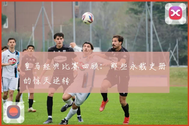皇马经典比赛回顾:那些永载史册的惊天逆转