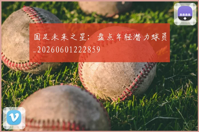 国足未来之星:盘点年轻潜力球员_20260601222859